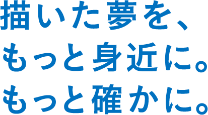 描いた夢を、もっと身近に。もっと確かに。